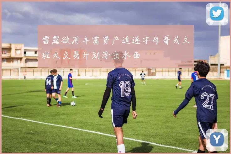 雷霆欲用丰富资产追逐字母哥或文班大交易计划浮出水面