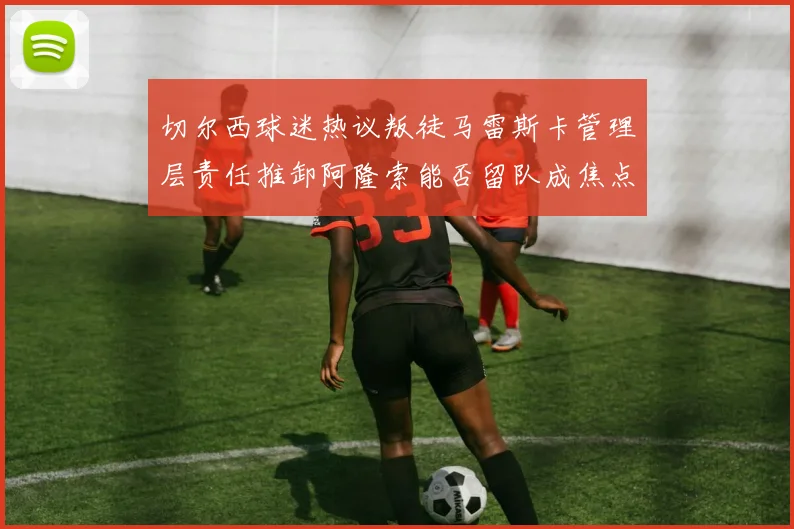 切尔西球迷热议叛徒马雷斯卡管理层责任推卸阿隆索能否留队成焦点