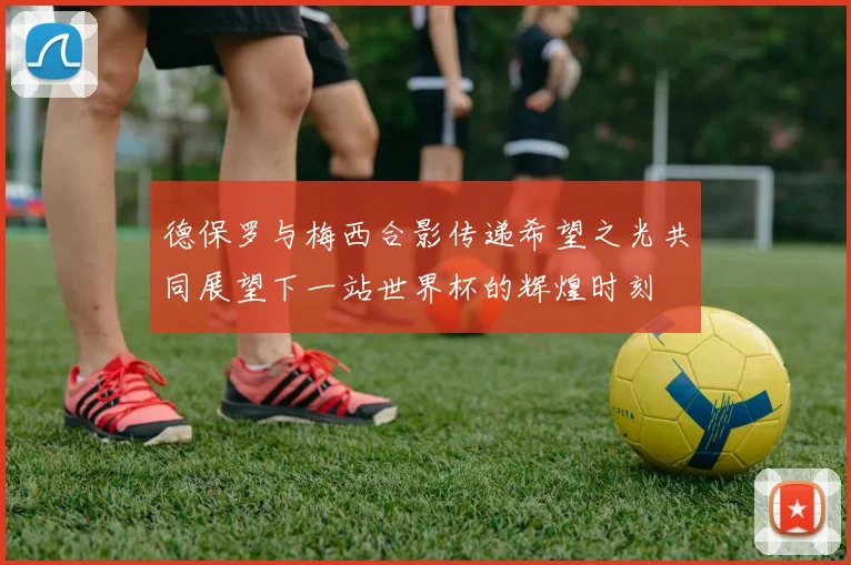 德保罗与梅西合影传递希望之光共同展望下一站世界杯的辉煌时刻