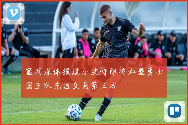 篮网媒体报道小波特即将加盟勇士国王队充当交易第三方