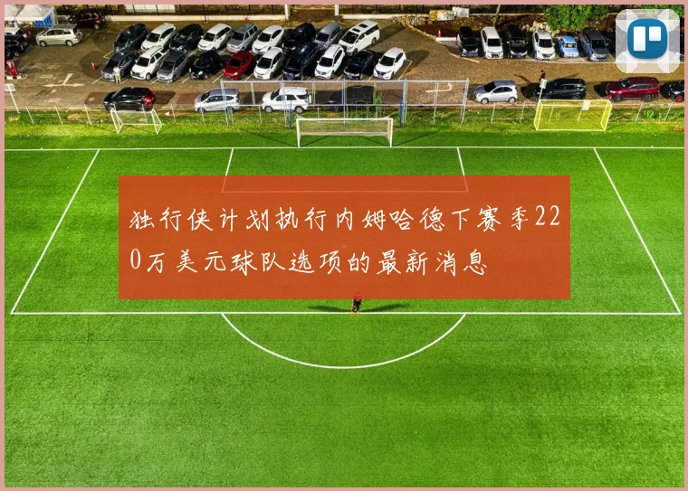 独行侠计划执行内姆哈德下赛季220万美元球队选项的最新消息