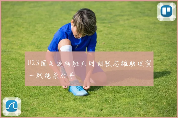 U23国足逆转胜利时刻张志雄助攻贺一然绝杀对手