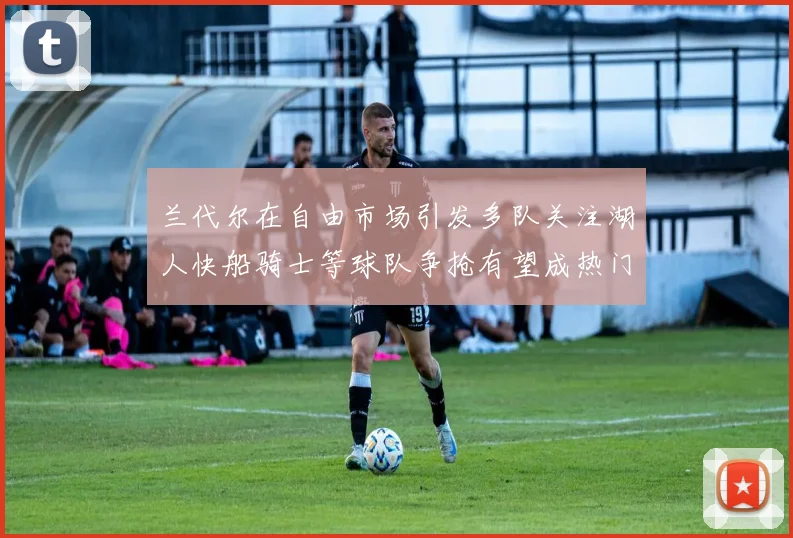 兰代尔在自由市场引发多队关注湖人快船骑士等球队争抢有望成热门球员