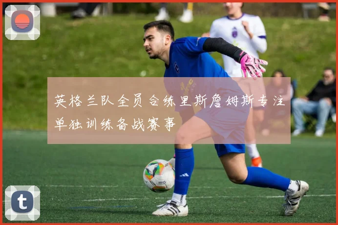 英格兰队全员合练里斯詹姆斯专注单独训练备战赛事