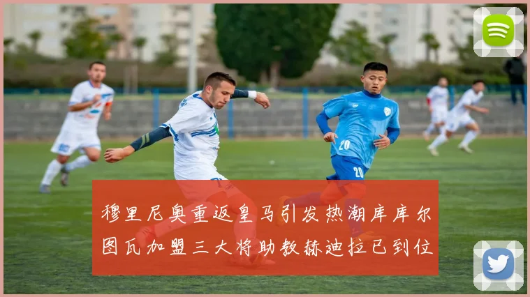 穆里尼奥重返皇马引发热潮库库尔图瓦加盟三大将助教赫迪拉已到位