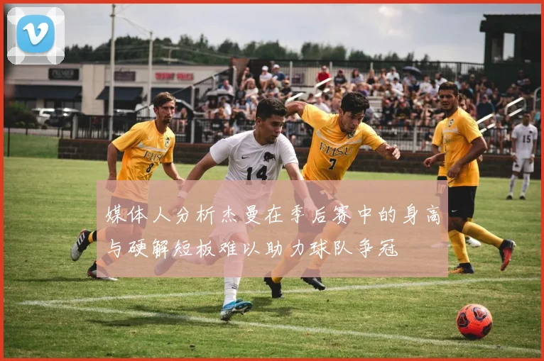媒体人分析杰曼在季后赛中的身高与硬解短板难以助力球队争冠