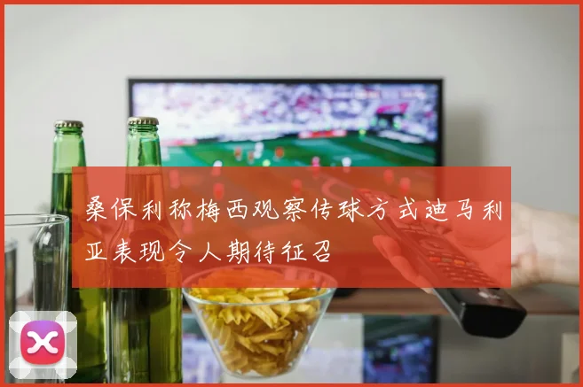 桑保利称梅西观察传球方式迪马利亚表现令人期待征召