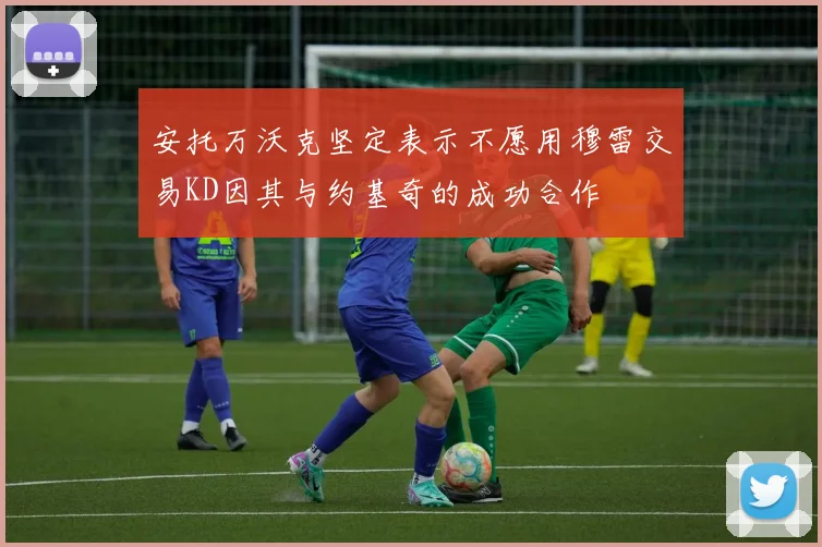 安托万沃克坚定表示不愿用穆雷交易KD因其与约基奇的成功合作