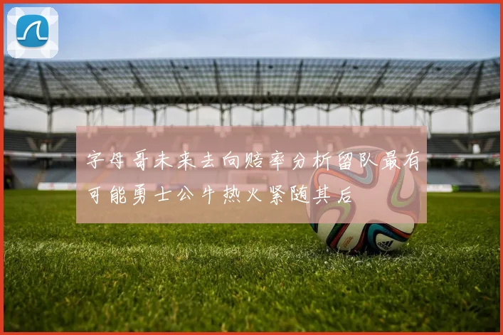 字母哥未来去向赔率分析留队最有可能勇士公牛热火紧随其后