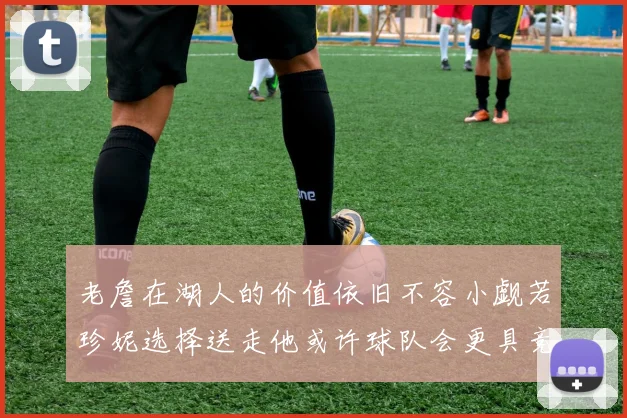 老詹在湖人的价值依旧不容小觑若珍妮选择送走他或许球队会更具竞争力