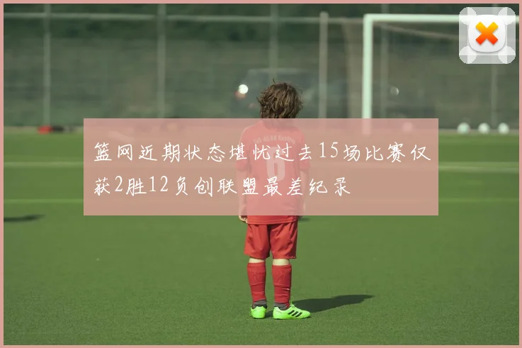 篮网近期状态堪忧过去15场比赛仅获2胜12负创联盟最差纪录