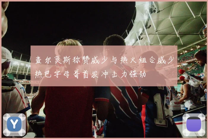 查尔莫斯称赞威少与热火组合威少热巴字母哥首发冲击力强劲