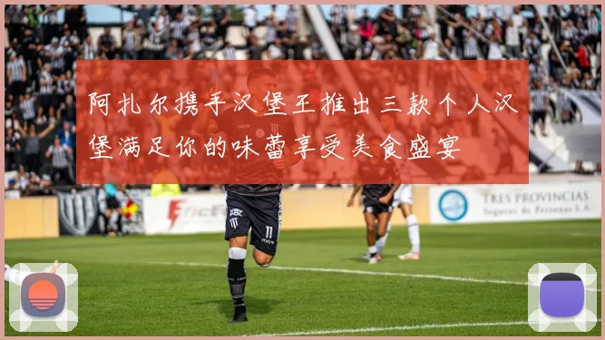 阿扎尔携手汉堡王推出三款个人汉堡满足你的味蕾享受美食盛宴