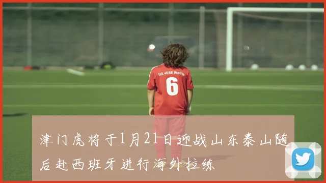 津门虎将于1月21日迎战山东泰山随后赴西班牙进行海外拉练