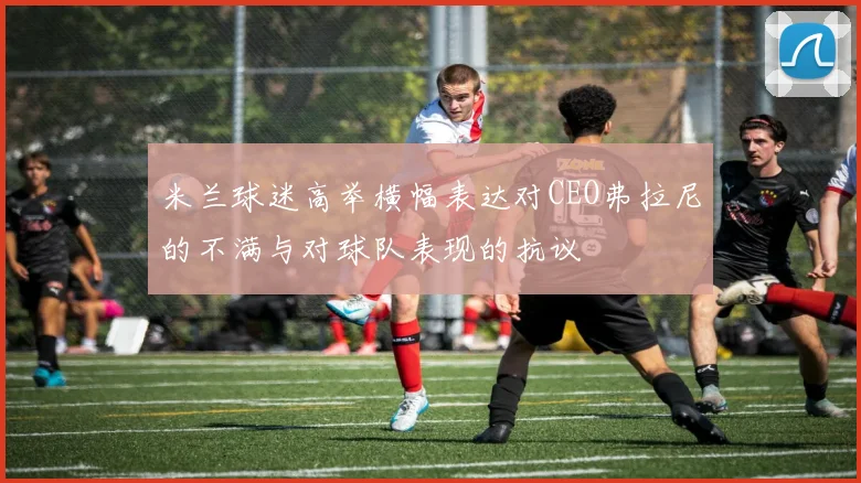 米兰球迷高举横幅表达对CEO弗拉尼的不满与对球队表现的抗议