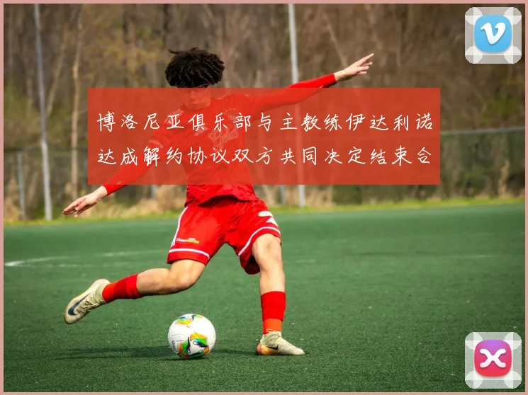 博洛尼亚俱乐部与主教练伊达利诺达成解约协议双方共同决定结束合作关系