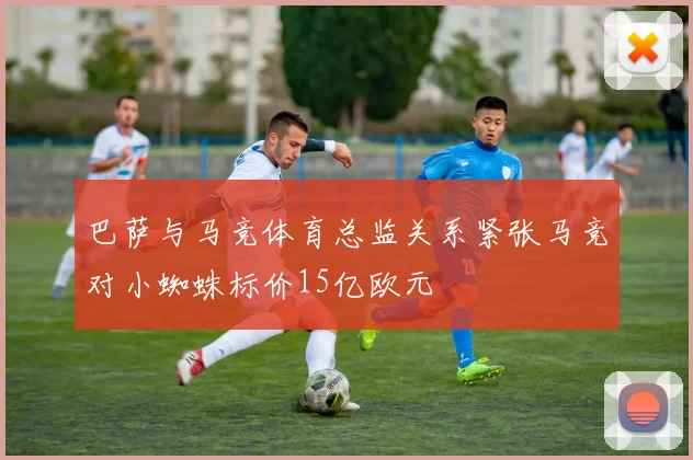 巴萨与马竞体育总监关系紧张马竞对小蜘蛛标价15亿欧元