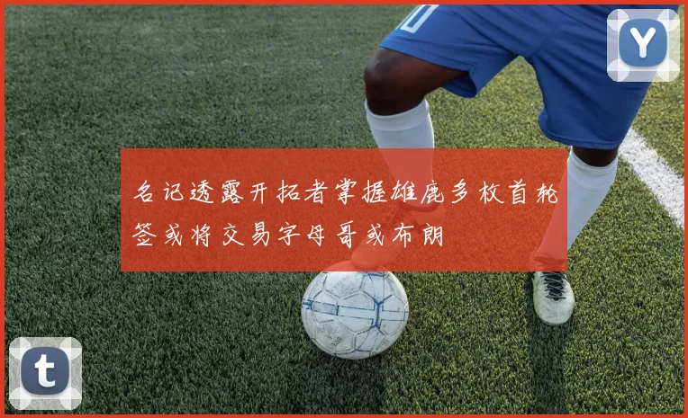 名记透露开拓者掌握雄鹿多枚首轮签或将交易字母哥或布朗