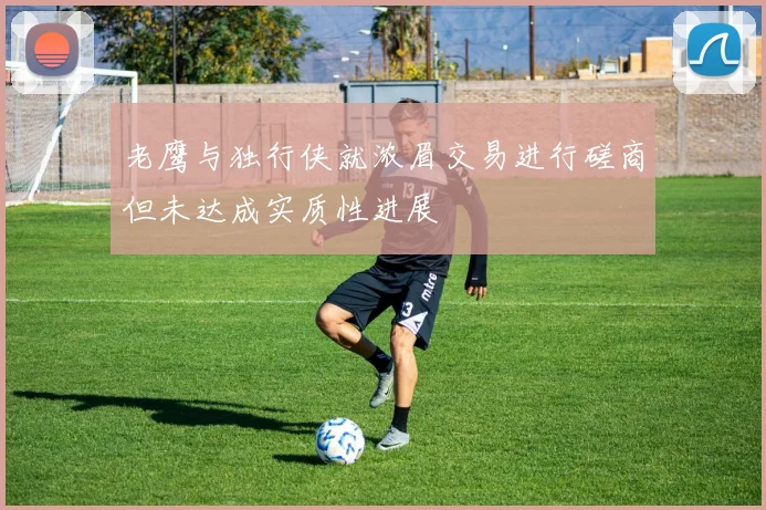 老鹰与独行侠就浓眉交易进行磋商但未达成实质性进展