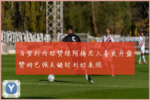 马努科内称赞琼阿梅尼人善良并盛赞姆巴佩关键时刻的表现