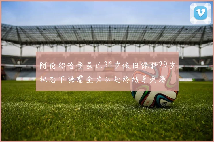 阿伦称哈登虽已36岁依旧保持29岁状态下场需全力以赴终结系列赛